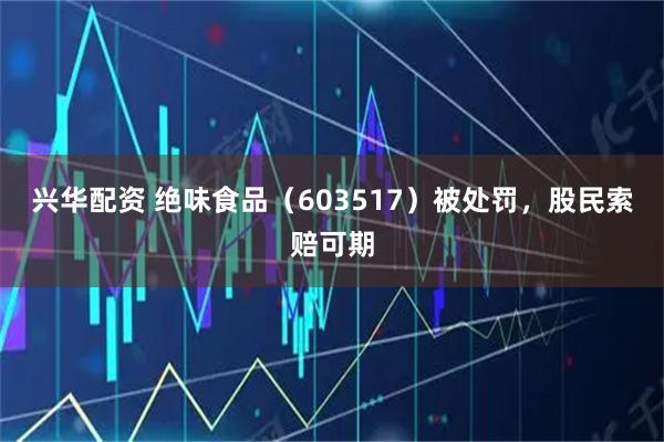 兴华配资 绝味食品（603517）被处罚，股民索赔可期