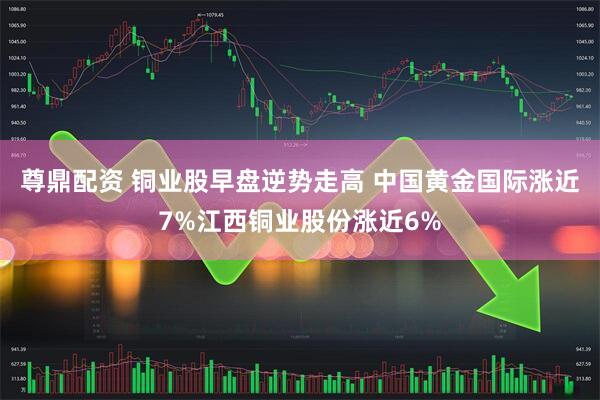 尊鼎配资 铜业股早盘逆势走高 中国黄金国际涨近7%江西铜业股份涨近6%