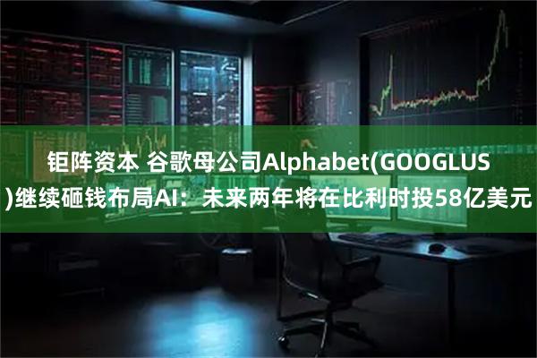 钜阵资本 谷歌母公司Alphabet(GOOGLUS)继续砸钱布局AI：未来两年将在比利时投58亿美元
