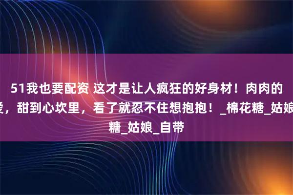 51我也要配资 这才是让人疯狂的好身材！肉肉的超可爱，甜到心坎里，看了就忍不住想抱抱！_棉花糖_姑娘_自带