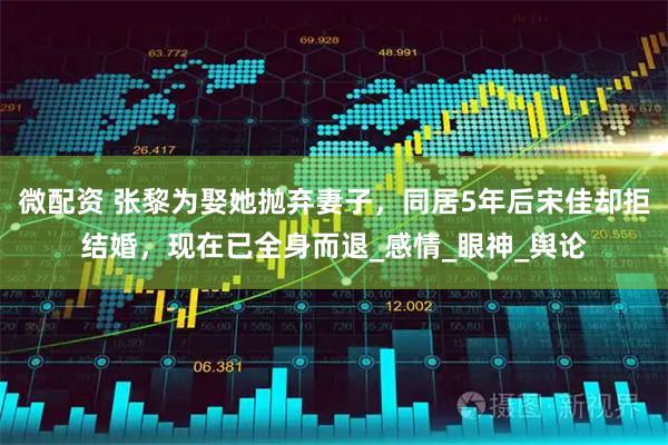 微配资 张黎为娶她抛弃妻子，同居5年后宋佳却拒结婚，现在已全身而退_感情_眼神_舆论