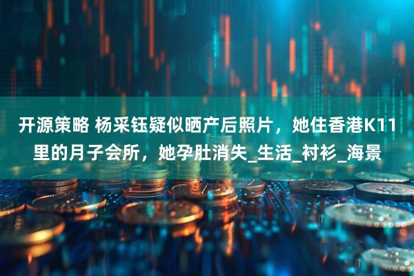开源策略 杨采钰疑似晒产后照片，她住香港K11里的月子会所，她孕肚消失_生活_衬衫_海景