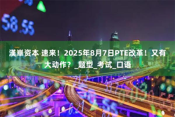 漢崋资本 速来!2025年8月7日PTE改革!又有大动作?_题型_考试_口语