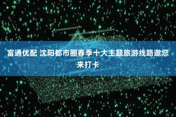 富通优配 沈阳都市圈春季十大主题旅游线路邀您来打卡