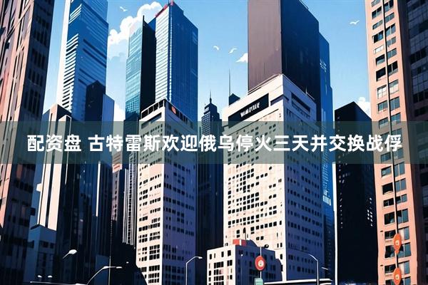 配资盘 古特雷斯欢迎俄乌停火三天并交换战俘