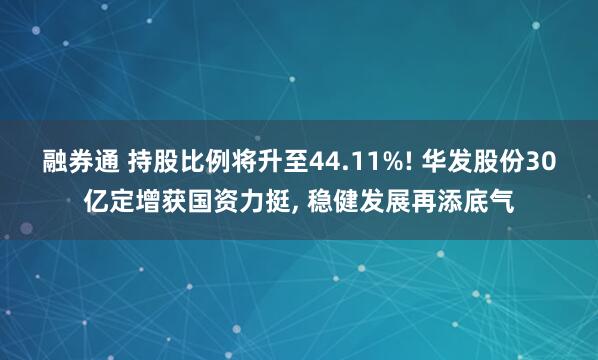 融券通 持股比例将升至44.11%! 华发股份30亿定增获国资力挺, 稳健发展再添底气