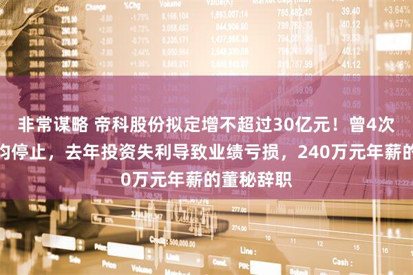 非常谋略 帝科股份拟定增不超过30亿元！曾4次启动定增均停止，去年投资失利导致业绩亏损，240万元年薪的董秘辞职