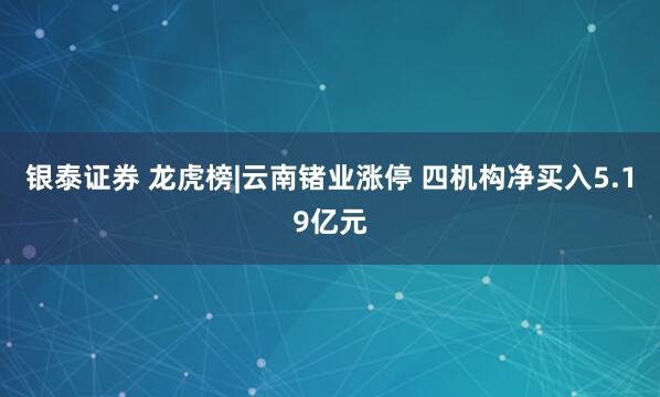 银泰证券 龙虎榜|云南锗业涨停 四机构净买入5.19亿元
