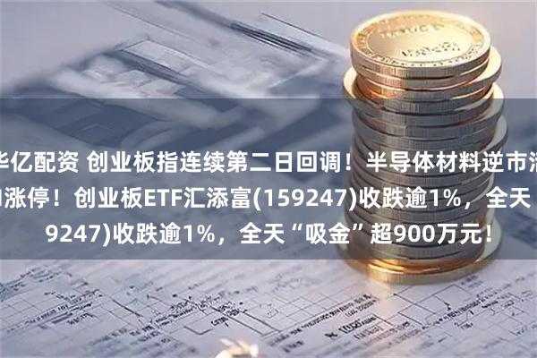 华亿配资 创业板指连续第二日回调！半导体材料逆市活跃，江丰电子20CM涨停！创业板ETF汇添富(159247)收跌逾1%，全天“吸金”超900万元！