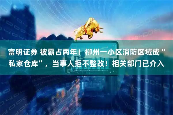 富明证券 被霸占两年！柳州一小区消防区域成“私家仓库”，当事人拒不整改！相关部门已介入