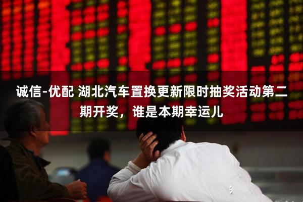 诚信-优配 湖北汽车置换更新限时抽奖活动第二期开奖，谁是本期幸运儿