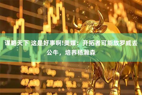 谋略天下 这是好事啊!美媒：开拓者可能放罗威去公牛，培养杨瀚森