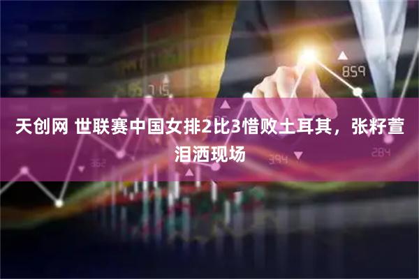 天创网 世联赛中国女排2比3惜败土耳其，张籽萱泪洒现场