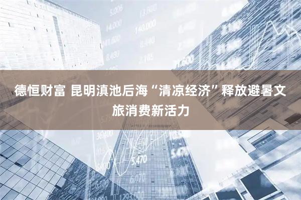 德恒财富 昆明滇池后海“清凉经济”释放避暑文旅消费新活力