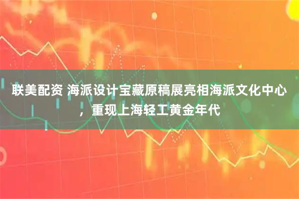 联美配资 海派设计宝藏原稿展亮相海派文化中心，重现上海轻工黄金年代