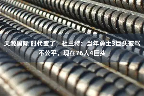 天源国际 时代变了，杜兰特：当年勇士3巨头被骂不公平，现在76人4巨头