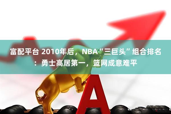 富配平台 2010年后，NBA“三巨头”组合排名：勇士高居第一，篮网成意难平
