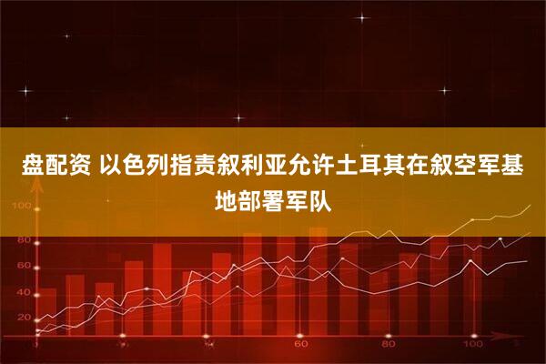盘配资 以色列指责叙利亚允许土耳其在叙空军基地部署军队