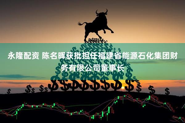 永隆配资 陈名晖获批担任福建省能源石化集团财务有限公司董事长