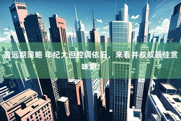 盈远期策略 年纪大但腔调依旧，来看井叔叔最佳赏味期！