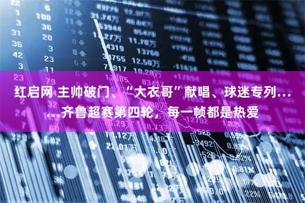 红启网 主帅破门、“大衣哥”献唱、球迷专列……齐鲁超赛第四轮，每一帧都是热爱