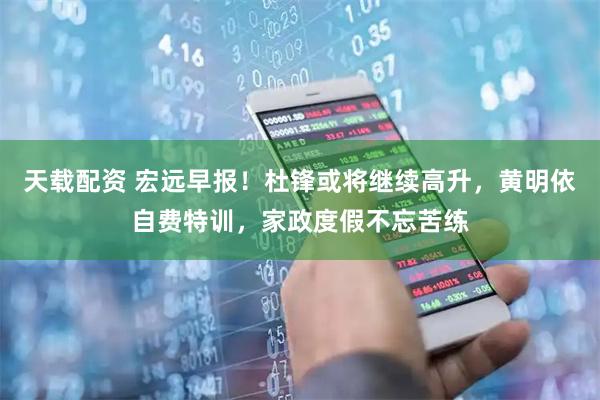 天载配资 宏远早报！杜锋或将继续高升，黄明依自费特训，家政度假不忘苦练